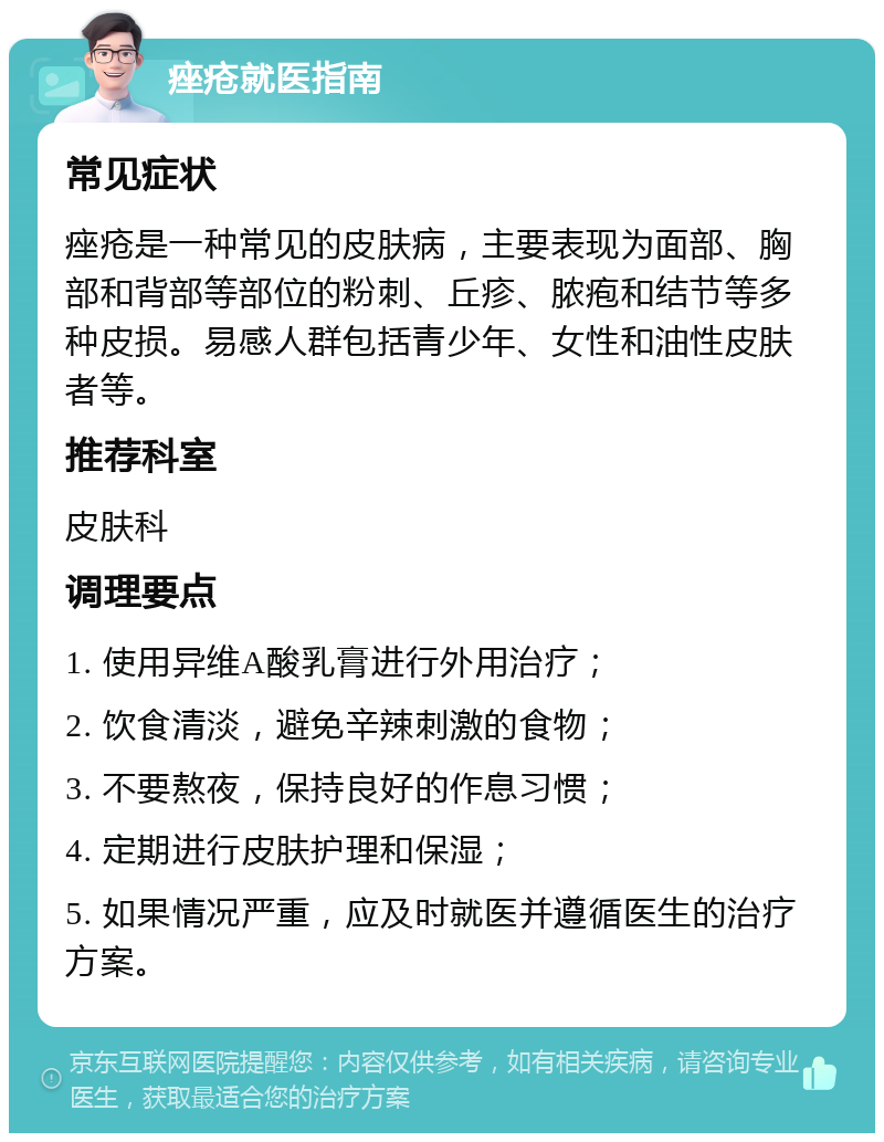 痤疮就医指南 常见症状 痤疮是一种常见的皮肤病，主要表现为面部、胸部和背部等部位的粉刺、丘疹、脓疱和结节等多种皮损。易感人群包括青少年、女性和油性皮肤者等。 推荐科室 皮肤科 调理要点 1. 使用异维A酸乳膏进行外用治疗； 2. 饮食清淡，避免辛辣刺激的食物； 3. 不要熬夜，保持良好的作息习惯； 4. 定期进行皮肤护理和保湿； 5. 如果情况严重，应及时就医并遵循医生的治疗方案。