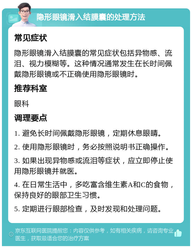 隐形眼镜滑入结膜囊的处理方法 常见症状 隐形眼镜滑入结膜囊的常见症状包括异物感、流泪、视力模糊等。这种情况通常发生在长时间佩戴隐形眼镜或不正确使用隐形眼镜时。 推荐科室 眼科 调理要点 1. 避免长时间佩戴隐形眼镜，定期休息眼睛。 2. 使用隐形眼镜时，务必按照说明书正确操作。 3. 如果出现异物感或流泪等症状，应立即停止使用隐形眼镜并就医。 4. 在日常生活中，多吃富含维生素A和C的食物，保持良好的眼部卫生习惯。 5. 定期进行眼部检查，及时发现和处理问题。