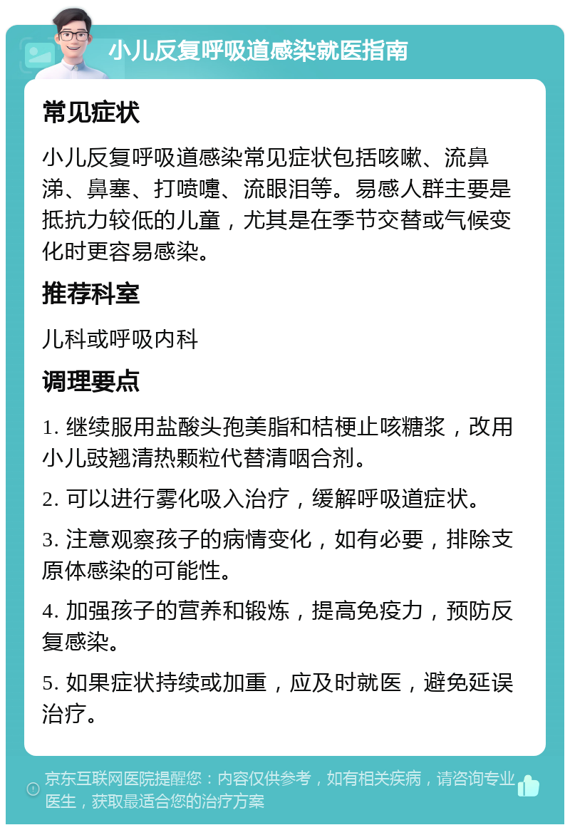 小儿反复呼吸道感染就医指南 常见症状 小儿反复呼吸道感染常见症状包括咳嗽、流鼻涕、鼻塞、打喷嚏、流眼泪等。易感人群主要是抵抗力较低的儿童，尤其是在季节交替或气候变化时更容易感染。 推荐科室 儿科或呼吸内科 调理要点 1. 继续服用盐酸头孢美脂和桔梗止咳糖浆，改用小儿豉翘清热颗粒代替清咽合剂。 2. 可以进行雾化吸入治疗，缓解呼吸道症状。 3. 注意观察孩子的病情变化，如有必要，排除支原体感染的可能性。 4. 加强孩子的营养和锻炼，提高免疫力，预防反复感染。 5. 如果症状持续或加重，应及时就医，避免延误治疗。