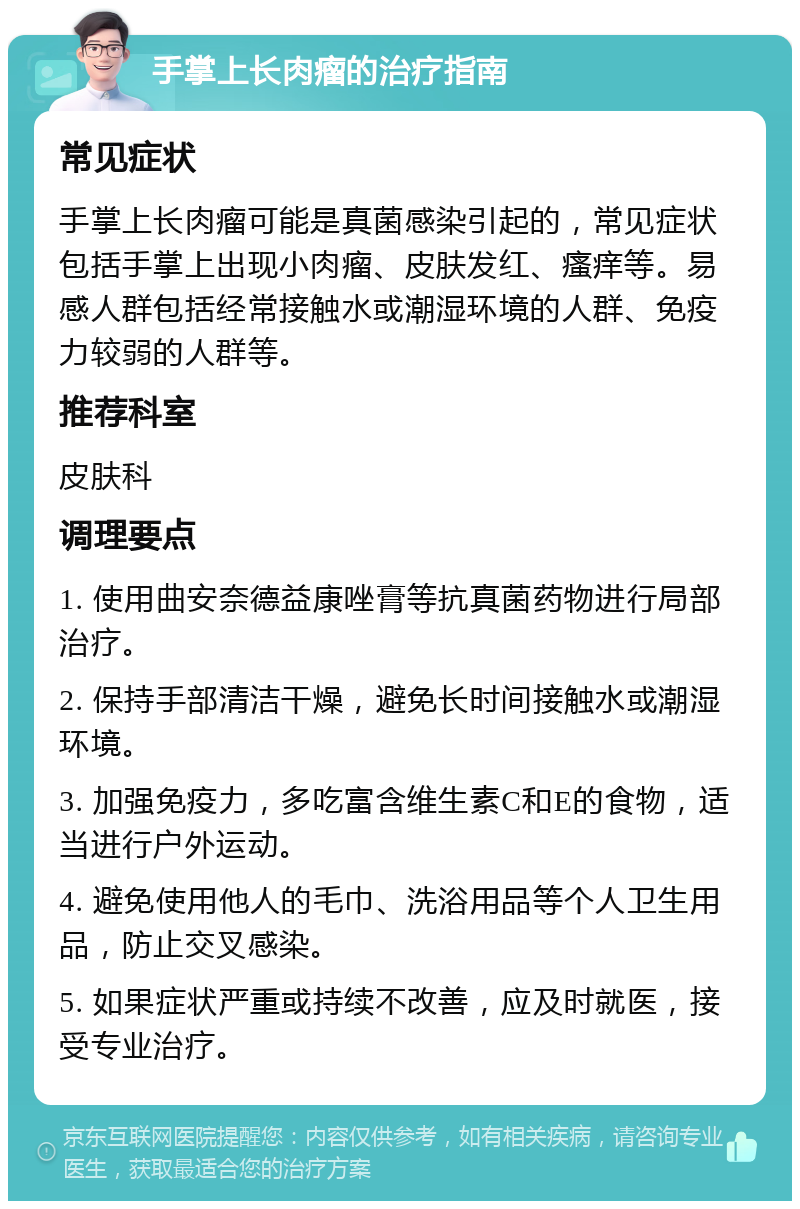 手掌上长肉瘤的治疗指南 常见症状 手掌上长肉瘤可能是真菌感染引起的，常见症状包括手掌上出现小肉瘤、皮肤发红、瘙痒等。易感人群包括经常接触水或潮湿环境的人群、免疫力较弱的人群等。 推荐科室 皮肤科 调理要点 1. 使用曲安奈德益康唑膏等抗真菌药物进行局部治疗。 2. 保持手部清洁干燥，避免长时间接触水或潮湿环境。 3. 加强免疫力，多吃富含维生素C和E的食物，适当进行户外运动。 4. 避免使用他人的毛巾、洗浴用品等个人卫生用品，防止交叉感染。 5. 如果症状严重或持续不改善，应及时就医，接受专业治疗。