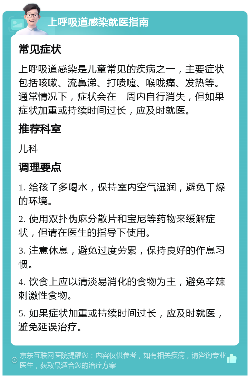 上呼吸道感染就医指南 常见症状 上呼吸道感染是儿童常见的疾病之一，主要症状包括咳嗽、流鼻涕、打喷嚏、喉咙痛、发热等。通常情况下，症状会在一周内自行消失，但如果症状加重或持续时间过长，应及时就医。 推荐科室 儿科 调理要点 1. 给孩子多喝水，保持室内空气湿润，避免干燥的环境。 2. 使用双扑伪麻分散片和宝尼等药物来缓解症状，但请在医生的指导下使用。 3. 注意休息，避免过度劳累，保持良好的作息习惯。 4. 饮食上应以清淡易消化的食物为主，避免辛辣刺激性食物。 5. 如果症状加重或持续时间过长，应及时就医，避免延误治疗。