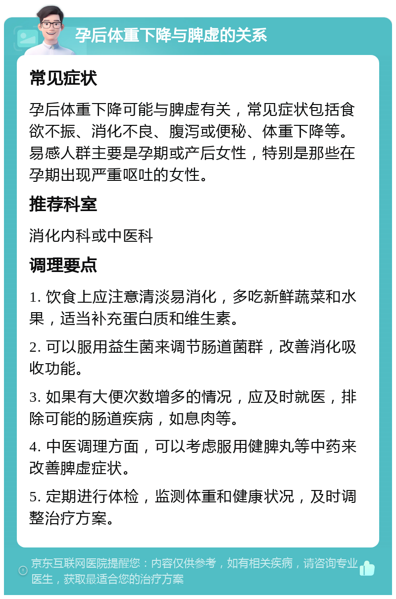 孕后体重下降与脾虚的关系 常见症状 孕后体重下降可能与脾虚有关，常见症状包括食欲不振、消化不良、腹泻或便秘、体重下降等。易感人群主要是孕期或产后女性，特别是那些在孕期出现严重呕吐的女性。 推荐科室 消化内科或中医科 调理要点 1. 饮食上应注意清淡易消化，多吃新鲜蔬菜和水果，适当补充蛋白质和维生素。 2. 可以服用益生菌来调节肠道菌群，改善消化吸收功能。 3. 如果有大便次数增多的情况，应及时就医，排除可能的肠道疾病，如息肉等。 4. 中医调理方面，可以考虑服用健脾丸等中药来改善脾虚症状。 5. 定期进行体检，监测体重和健康状况，及时调整治疗方案。