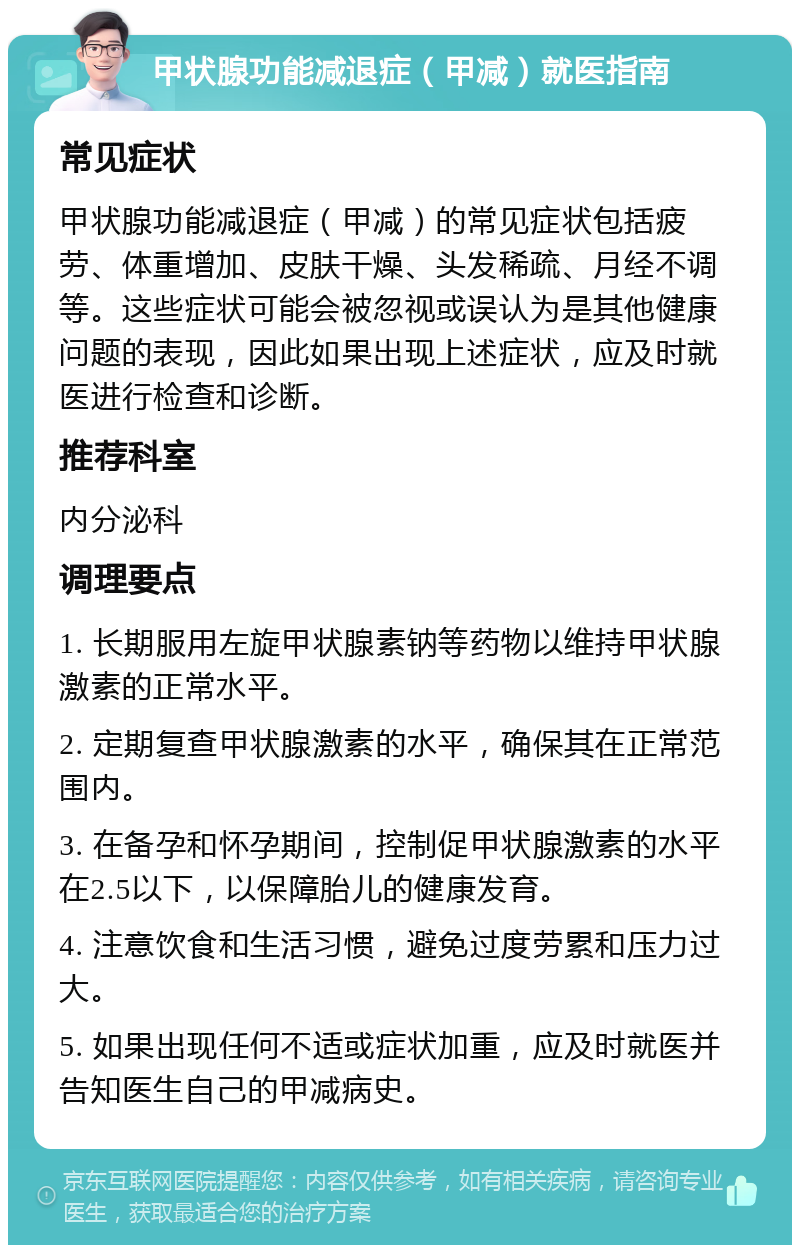 甲状腺功能减退症（甲减）就医指南 常见症状 甲状腺功能减退症（甲减）的常见症状包括疲劳、体重增加、皮肤干燥、头发稀疏、月经不调等。这些症状可能会被忽视或误认为是其他健康问题的表现，因此如果出现上述症状，应及时就医进行检查和诊断。 推荐科室 内分泌科 调理要点 1. 长期服用左旋甲状腺素钠等药物以维持甲状腺激素的正常水平。 2. 定期复查甲状腺激素的水平，确保其在正常范围内。 3. 在备孕和怀孕期间，控制促甲状腺激素的水平在2.5以下，以保障胎儿的健康发育。 4. 注意饮食和生活习惯，避免过度劳累和压力过大。 5. 如果出现任何不适或症状加重，应及时就医并告知医生自己的甲减病史。