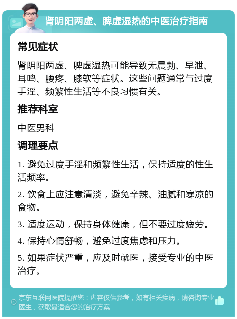 肾阴阳两虚、脾虚湿热的中医治疗指南 常见症状 肾阴阳两虚、脾虚湿热可能导致无晨勃、早泄、耳鸣、腰疼、膝软等症状。这些问题通常与过度手淫、频繁性生活等不良习惯有关。 推荐科室 中医男科 调理要点 1. 避免过度手淫和频繁性生活，保持适度的性生活频率。 2. 饮食上应注意清淡，避免辛辣、油腻和寒凉的食物。 3. 适度运动，保持身体健康，但不要过度疲劳。 4. 保持心情舒畅，避免过度焦虑和压力。 5. 如果症状严重，应及时就医，接受专业的中医治疗。