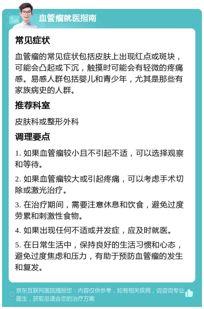 血管瘤就医指南 常见症状 血管瘤的常见症状包括皮肤上出现红点或斑块，可能会凸起或下沉，触摸时可能会有轻微的疼痛感。易感人群包括婴儿和青少年，尤其是那些有家族病史的人群。 推荐科室 皮肤科或整形外科 调理要点 1. 如果血管瘤较小且不引起不适，可以选择观察和等待。 2. 如果血管瘤较大或引起疼痛，可以考虑手术切除或激光治疗。 3. 在治疗期间，需要注意休息和饮食，避免过度劳累和刺激性食物。 4. 如果出现任何不适或并发症，应及时就医。 5. 在日常生活中，保持良好的生活习惯和心态，避免过度焦虑和压力，有助于预防血管瘤的发生和复发。