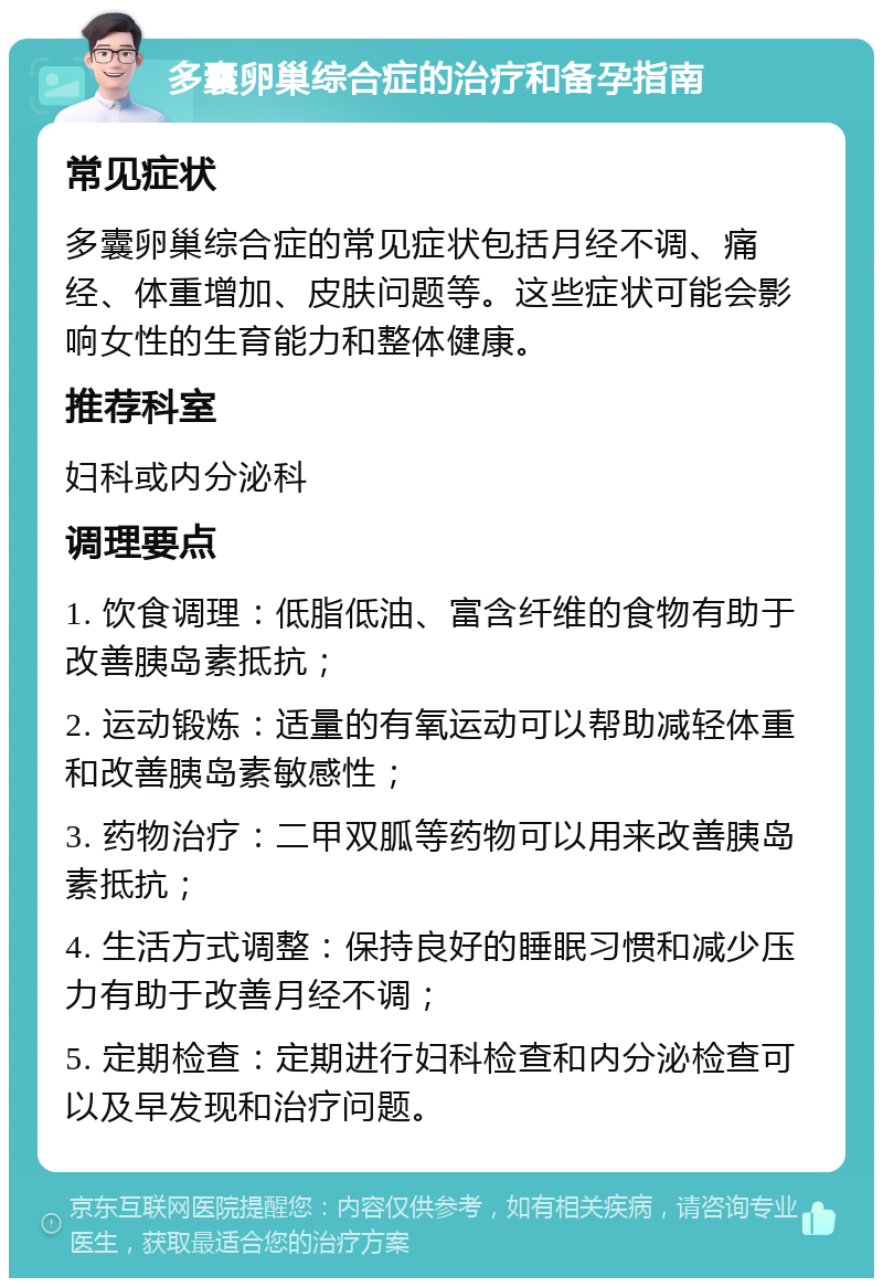 多囊卵巢综合症的治疗和备孕指南 常见症状 多囊卵巢综合症的常见症状包括月经不调、痛经、体重增加、皮肤问题等。这些症状可能会影响女性的生育能力和整体健康。 推荐科室 妇科或内分泌科 调理要点 1. 饮食调理：低脂低油、富含纤维的食物有助于改善胰岛素抵抗； 2. 运动锻炼：适量的有氧运动可以帮助减轻体重和改善胰岛素敏感性； 3. 药物治疗：二甲双胍等药物可以用来改善胰岛素抵抗； 4. 生活方式调整：保持良好的睡眠习惯和减少压力有助于改善月经不调； 5. 定期检查：定期进行妇科检查和内分泌检查可以及早发现和治疗问题。