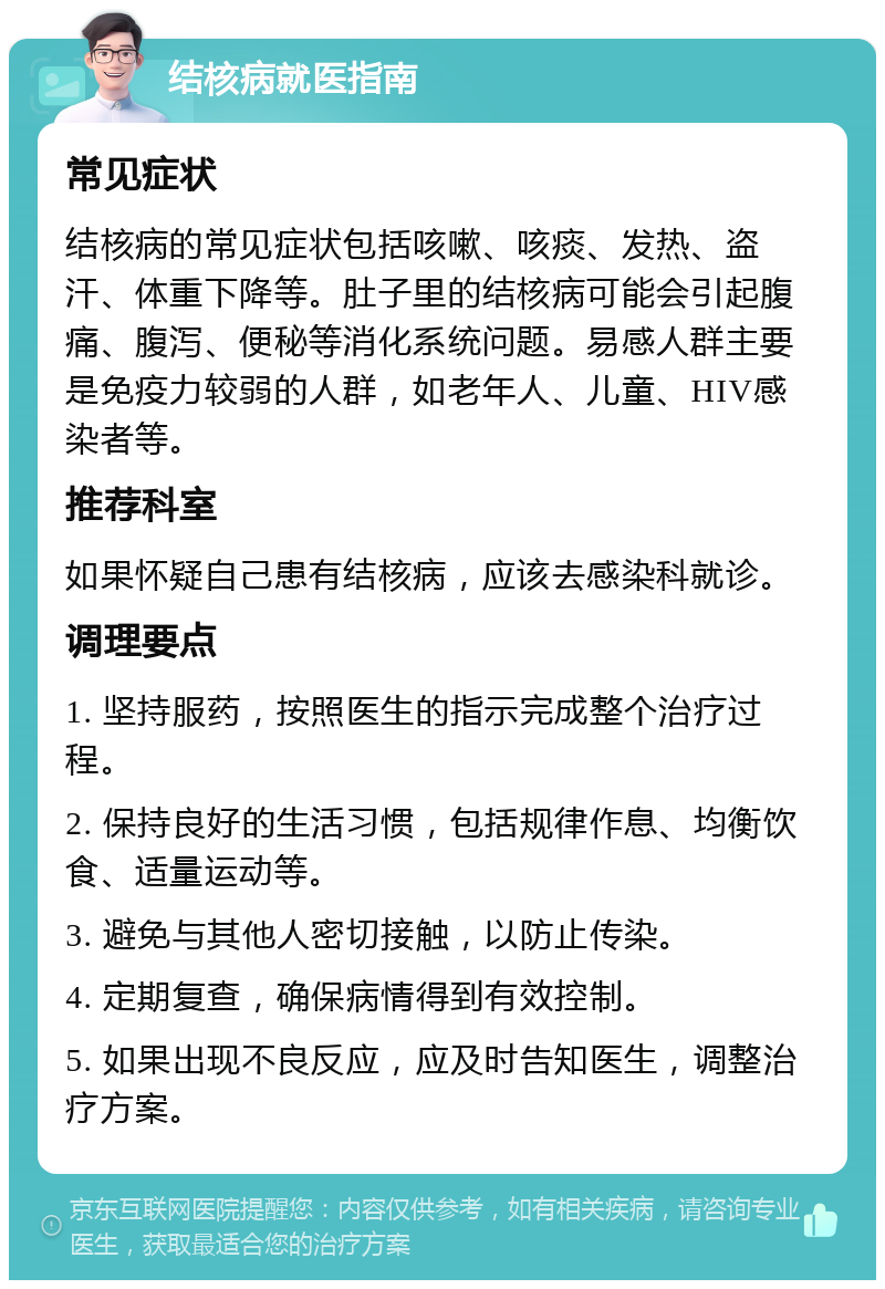 结核病就医指南 常见症状 结核病的常见症状包括咳嗽、咳痰、发热、盗汗、体重下降等。肚子里的结核病可能会引起腹痛、腹泻、便秘等消化系统问题。易感人群主要是免疫力较弱的人群，如老年人、儿童、HIV感染者等。 推荐科室 如果怀疑自己患有结核病，应该去感染科就诊。 调理要点 1. 坚持服药，按照医生的指示完成整个治疗过程。 2. 保持良好的生活习惯，包括规律作息、均衡饮食、适量运动等。 3. 避免与其他人密切接触，以防止传染。 4. 定期复查，确保病情得到有效控制。 5. 如果出现不良反应，应及时告知医生，调整治疗方案。