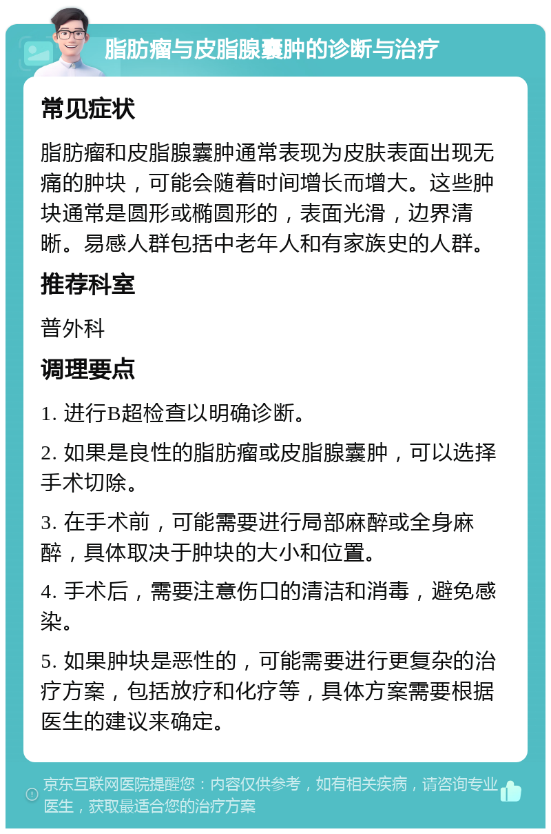 脂肪瘤与皮脂腺囊肿的诊断与治疗 常见症状 脂肪瘤和皮脂腺囊肿通常表现为皮肤表面出现无痛的肿块，可能会随着时间增长而增大。这些肿块通常是圆形或椭圆形的，表面光滑，边界清晰。易感人群包括中老年人和有家族史的人群。 推荐科室 普外科 调理要点 1. 进行B超检查以明确诊断。 2. 如果是良性的脂肪瘤或皮脂腺囊肿，可以选择手术切除。 3. 在手术前，可能需要进行局部麻醉或全身麻醉，具体取决于肿块的大小和位置。 4. 手术后，需要注意伤口的清洁和消毒，避免感染。 5. 如果肿块是恶性的，可能需要进行更复杂的治疗方案，包括放疗和化疗等，具体方案需要根据医生的建议来确定。