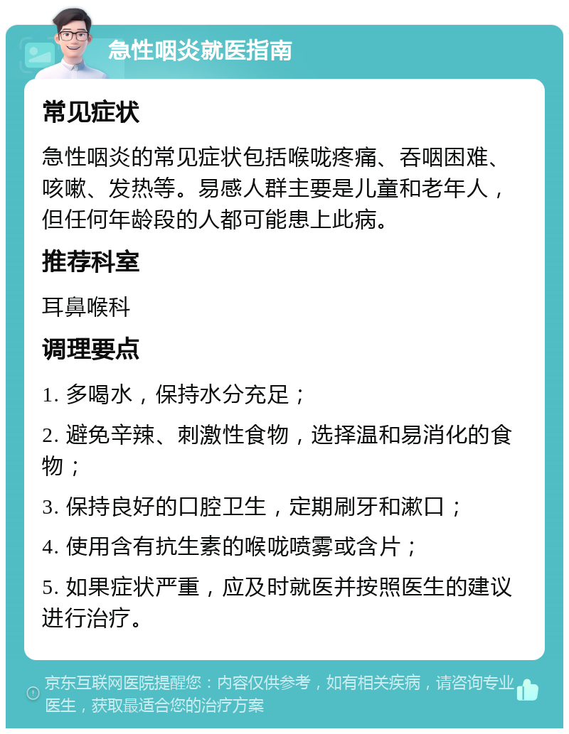 急性咽炎就医指南 常见症状 急性咽炎的常见症状包括喉咙疼痛、吞咽困难、咳嗽、发热等。易感人群主要是儿童和老年人，但任何年龄段的人都可能患上此病。 推荐科室 耳鼻喉科 调理要点 1. 多喝水，保持水分充足； 2. 避免辛辣、刺激性食物，选择温和易消化的食物； 3. 保持良好的口腔卫生，定期刷牙和漱口； 4. 使用含有抗生素的喉咙喷雾或含片； 5. 如果症状严重，应及时就医并按照医生的建议进行治疗。