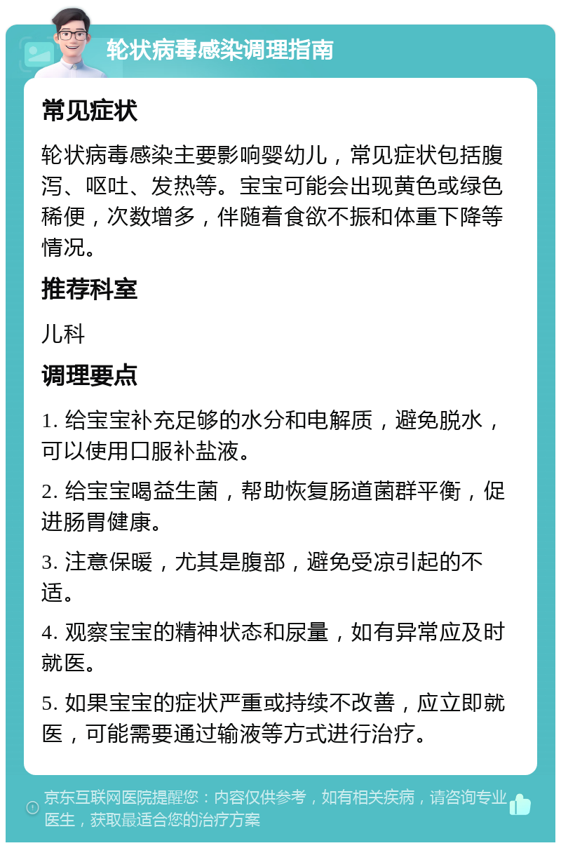 轮状病毒感染调理指南 常见症状 轮状病毒感染主要影响婴幼儿，常见症状包括腹泻、呕吐、发热等。宝宝可能会出现黄色或绿色稀便，次数增多，伴随着食欲不振和体重下降等情况。 推荐科室 儿科 调理要点 1. 给宝宝补充足够的水分和电解质，避免脱水，可以使用口服补盐液。 2. 给宝宝喝益生菌，帮助恢复肠道菌群平衡，促进肠胃健康。 3. 注意保暖，尤其是腹部，避免受凉引起的不适。 4. 观察宝宝的精神状态和尿量，如有异常应及时就医。 5. 如果宝宝的症状严重或持续不改善，应立即就医，可能需要通过输液等方式进行治疗。