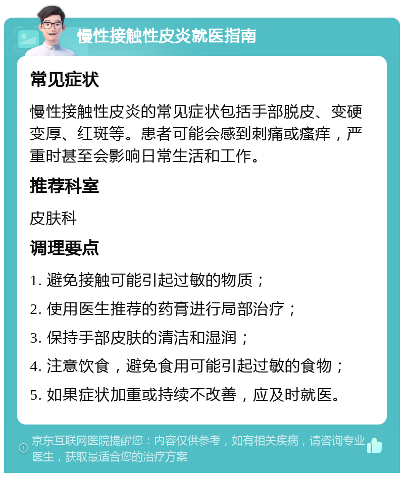 慢性接触性皮炎就医指南 常见症状 慢性接触性皮炎的常见症状包括手部脱皮、变硬变厚、红斑等。患者可能会感到刺痛或瘙痒，严重时甚至会影响日常生活和工作。 推荐科室 皮肤科 调理要点 1. 避免接触可能引起过敏的物质； 2. 使用医生推荐的药膏进行局部治疗； 3. 保持手部皮肤的清洁和湿润； 4. 注意饮食，避免食用可能引起过敏的食物； 5. 如果症状加重或持续不改善，应及时就医。