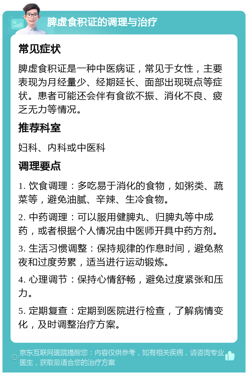 脾虚食积证的调理与治疗 常见症状 脾虚食积证是一种中医病证，常见于女性，主要表现为月经量少、经期延长、面部出现斑点等症状。患者可能还会伴有食欲不振、消化不良、疲乏无力等情况。 推荐科室 妇科、内科或中医科 调理要点 1. 饮食调理：多吃易于消化的食物，如粥类、蔬菜等，避免油腻、辛辣、生冷食物。 2. 中药调理：可以服用健脾丸、归脾丸等中成药，或者根据个人情况由中医师开具中药方剂。 3. 生活习惯调整：保持规律的作息时间，避免熬夜和过度劳累，适当进行运动锻炼。 4. 心理调节：保持心情舒畅，避免过度紧张和压力。 5. 定期复查：定期到医院进行检查，了解病情变化，及时调整治疗方案。