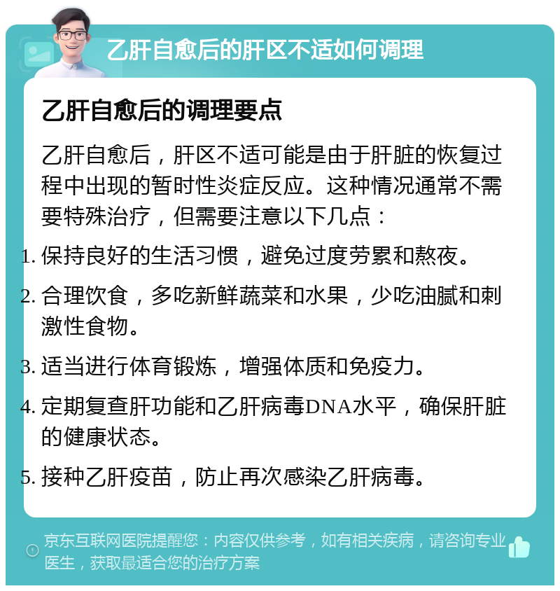 乙肝自愈后的肝区不适如何调理 乙肝自愈后的调理要点 乙肝自愈后，肝区不适可能是由于肝脏的恢复过程中出现的暂时性炎症反应。这种情况通常不需要特殊治疗，但需要注意以下几点： 保持良好的生活习惯，避免过度劳累和熬夜。 合理饮食，多吃新鲜蔬菜和水果，少吃油腻和刺激性食物。 适当进行体育锻炼，增强体质和免疫力。 定期复查肝功能和乙肝病毒DNA水平，确保肝脏的健康状态。 接种乙肝疫苗，防止再次感染乙肝病毒。