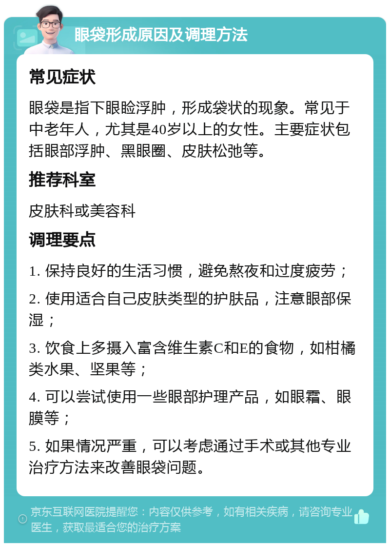 眼袋形成原因及调理方法 常见症状 眼袋是指下眼睑浮肿，形成袋状的现象。常见于中老年人，尤其是40岁以上的女性。主要症状包括眼部浮肿、黑眼圈、皮肤松弛等。 推荐科室 皮肤科或美容科 调理要点 1. 保持良好的生活习惯，避免熬夜和过度疲劳； 2. 使用适合自己皮肤类型的护肤品，注意眼部保湿； 3. 饮食上多摄入富含维生素C和E的食物，如柑橘类水果、坚果等； 4. 可以尝试使用一些眼部护理产品，如眼霜、眼膜等； 5. 如果情况严重，可以考虑通过手术或其他专业治疗方法来改善眼袋问题。