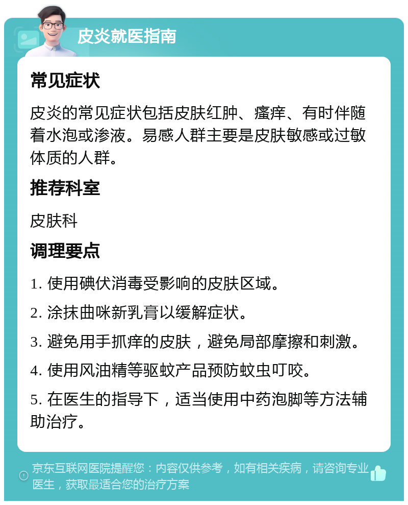 皮炎就医指南 常见症状 皮炎的常见症状包括皮肤红肿、瘙痒、有时伴随着水泡或渗液。易感人群主要是皮肤敏感或过敏体质的人群。 推荐科室 皮肤科 调理要点 1. 使用碘伏消毒受影响的皮肤区域。 2. 涂抹曲咪新乳膏以缓解症状。 3. 避免用手抓痒的皮肤，避免局部摩擦和刺激。 4. 使用风油精等驱蚊产品预防蚊虫叮咬。 5. 在医生的指导下，适当使用中药泡脚等方法辅助治疗。