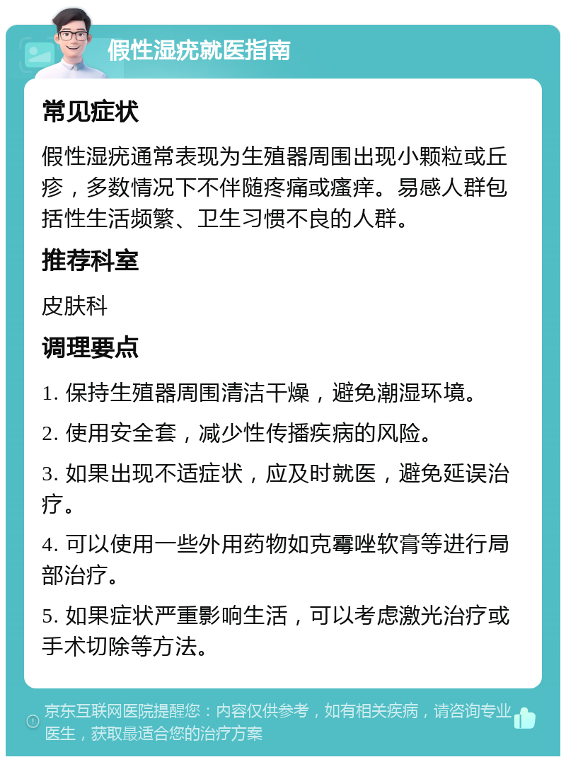 假性湿疣就医指南 常见症状 假性湿疣通常表现为生殖器周围出现小颗粒或丘疹，多数情况下不伴随疼痛或瘙痒。易感人群包括性生活频繁、卫生习惯不良的人群。 推荐科室 皮肤科 调理要点 1. 保持生殖器周围清洁干燥，避免潮湿环境。 2. 使用安全套，减少性传播疾病的风险。 3. 如果出现不适症状，应及时就医，避免延误治疗。 4. 可以使用一些外用药物如克霉唑软膏等进行局部治疗。 5. 如果症状严重影响生活，可以考虑激光治疗或手术切除等方法。