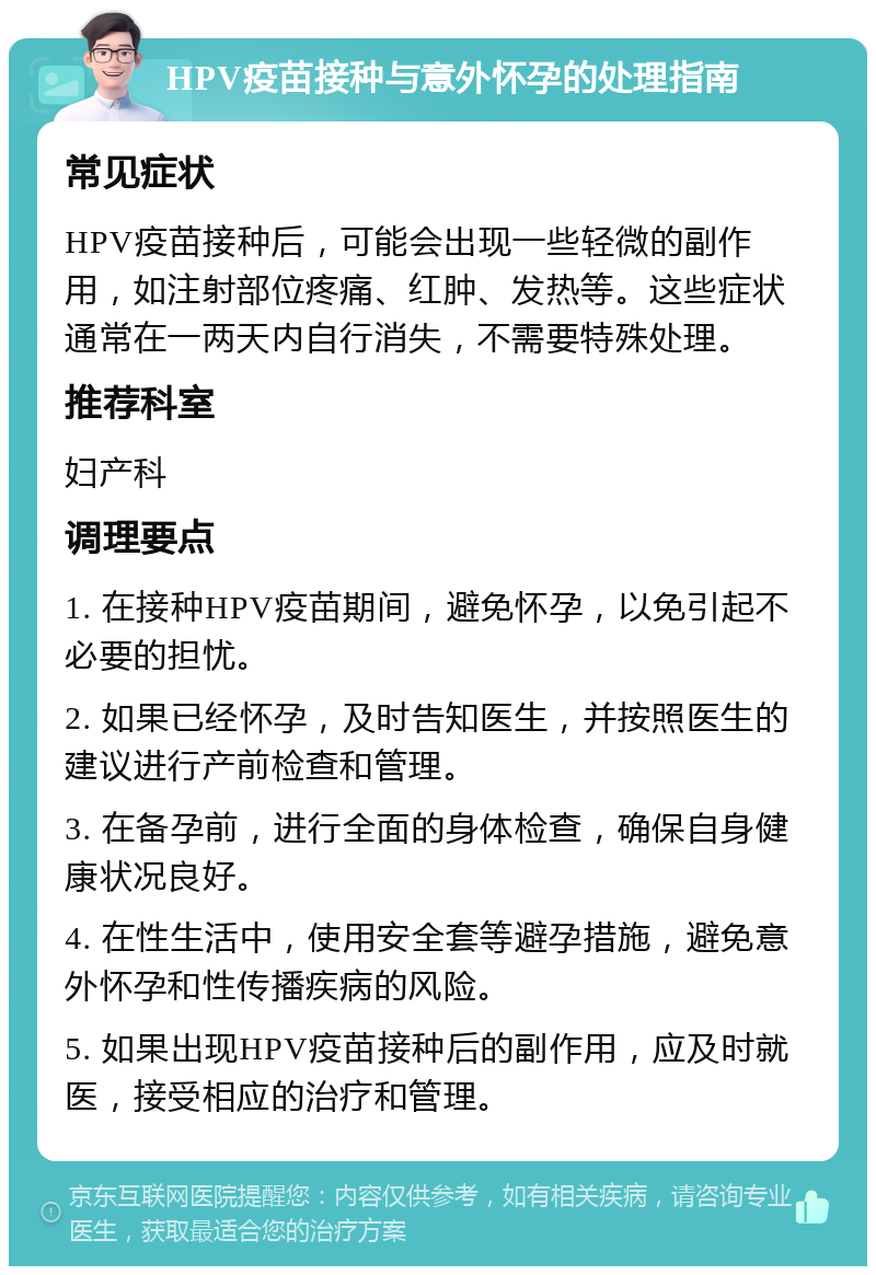 HPV疫苗接种与意外怀孕的处理指南 常见症状 HPV疫苗接种后，可能会出现一些轻微的副作用，如注射部位疼痛、红肿、发热等。这些症状通常在一两天内自行消失，不需要特殊处理。 推荐科室 妇产科 调理要点 1. 在接种HPV疫苗期间，避免怀孕，以免引起不必要的担忧。 2. 如果已经怀孕，及时告知医生，并按照医生的建议进行产前检查和管理。 3. 在备孕前，进行全面的身体检查，确保自身健康状况良好。 4. 在性生活中，使用安全套等避孕措施，避免意外怀孕和性传播疾病的风险。 5. 如果出现HPV疫苗接种后的副作用，应及时就医，接受相应的治疗和管理。