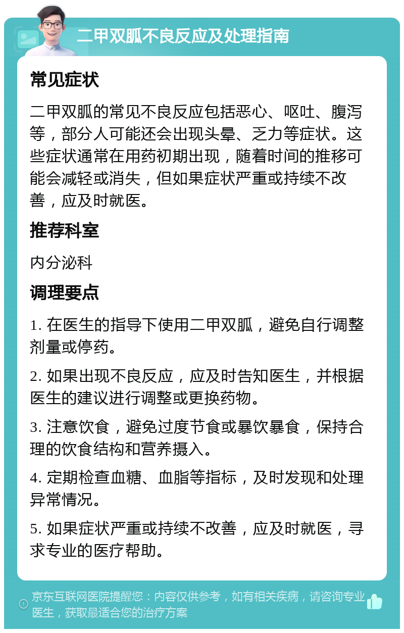 二甲双胍不良反应及处理指南 常见症状 二甲双胍的常见不良反应包括恶心、呕吐、腹泻等，部分人可能还会出现头晕、乏力等症状。这些症状通常在用药初期出现，随着时间的推移可能会减轻或消失，但如果症状严重或持续不改善，应及时就医。 推荐科室 内分泌科 调理要点 1. 在医生的指导下使用二甲双胍，避免自行调整剂量或停药。 2. 如果出现不良反应，应及时告知医生，并根据医生的建议进行调整或更换药物。 3. 注意饮食，避免过度节食或暴饮暴食，保持合理的饮食结构和营养摄入。 4. 定期检查血糖、血脂等指标，及时发现和处理异常情况。 5. 如果症状严重或持续不改善，应及时就医，寻求专业的医疗帮助。