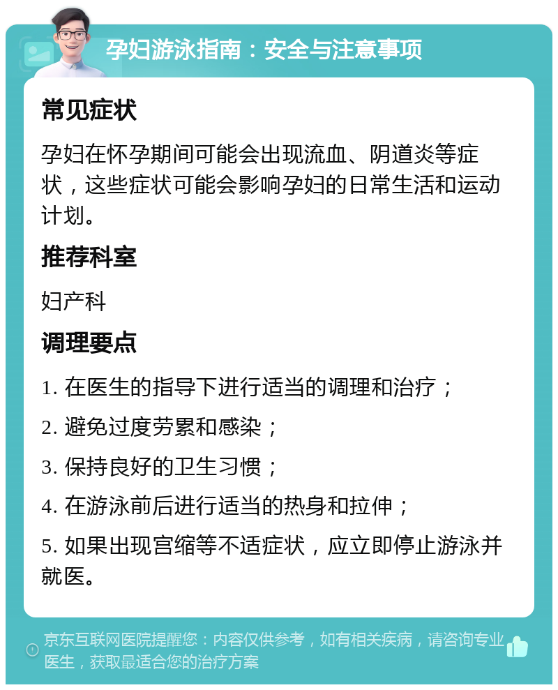 孕妇游泳指南：安全与注意事项 常见症状 孕妇在怀孕期间可能会出现流血、阴道炎等症状，这些症状可能会影响孕妇的日常生活和运动计划。 推荐科室 妇产科 调理要点 1. 在医生的指导下进行适当的调理和治疗； 2. 避免过度劳累和感染； 3. 保持良好的卫生习惯； 4. 在游泳前后进行适当的热身和拉伸； 5. 如果出现宫缩等不适症状，应立即停止游泳并就医。