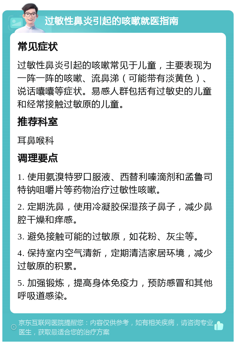 过敏性鼻炎引起的咳嗽就医指南 常见症状 过敏性鼻炎引起的咳嗽常见于儿童，主要表现为一阵一阵的咳嗽、流鼻涕（可能带有淡黄色）、说话囔囔等症状。易感人群包括有过敏史的儿童和经常接触过敏原的儿童。 推荐科室 耳鼻喉科 调理要点 1. 使用氨溴特罗口服液、西替利嗪滴剂和孟鲁司特钠咀嚼片等药物治疗过敏性咳嗽。 2. 定期洗鼻，使用冷凝胶保湿孩子鼻子，减少鼻腔干燥和痒感。 3. 避免接触可能的过敏原，如花粉、灰尘等。 4. 保持室内空气清新，定期清洁家居环境，减少过敏原的积累。 5. 加强锻炼，提高身体免疫力，预防感冒和其他呼吸道感染。