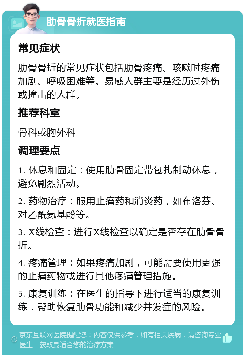 肋骨骨折就医指南 常见症状 肋骨骨折的常见症状包括肋骨疼痛、咳嗽时疼痛加剧、呼吸困难等。易感人群主要是经历过外伤或撞击的人群。 推荐科室 骨科或胸外科 调理要点 1. 休息和固定：使用肋骨固定带包扎制动休息，避免剧烈活动。 2. 药物治疗：服用止痛药和消炎药，如布洛芬、对乙酰氨基酚等。 3. X线检查：进行X线检查以确定是否存在肋骨骨折。 4. 疼痛管理：如果疼痛加剧，可能需要使用更强的止痛药物或进行其他疼痛管理措施。 5. 康复训练：在医生的指导下进行适当的康复训练，帮助恢复肋骨功能和减少并发症的风险。