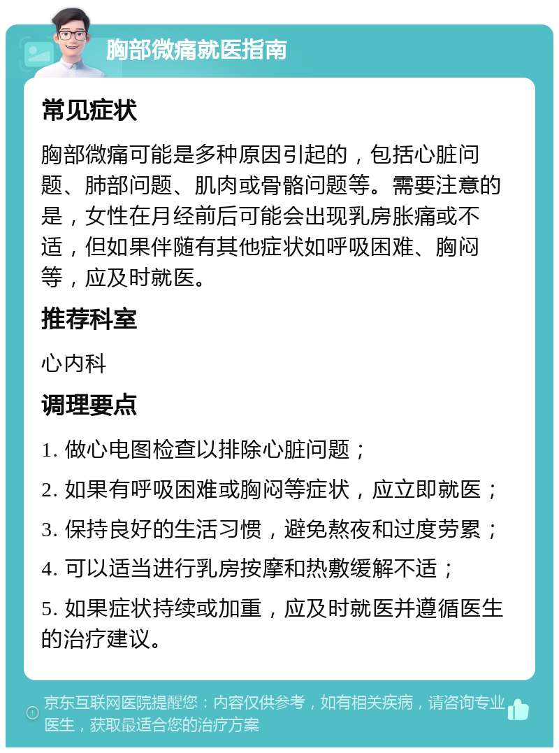 胸部微痛就医指南 常见症状 胸部微痛可能是多种原因引起的，包括心脏问题、肺部问题、肌肉或骨骼问题等。需要注意的是，女性在月经前后可能会出现乳房胀痛或不适，但如果伴随有其他症状如呼吸困难、胸闷等，应及时就医。 推荐科室 心内科 调理要点 1. 做心电图检查以排除心脏问题； 2. 如果有呼吸困难或胸闷等症状，应立即就医； 3. 保持良好的生活习惯，避免熬夜和过度劳累； 4. 可以适当进行乳房按摩和热敷缓解不适； 5. 如果症状持续或加重，应及时就医并遵循医生的治疗建议。