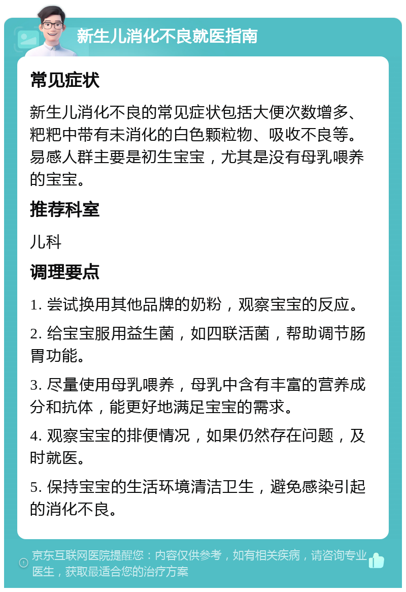 新生儿消化不良就医指南 常见症状 新生儿消化不良的常见症状包括大便次数增多、粑粑中带有未消化的白色颗粒物、吸收不良等。易感人群主要是初生宝宝，尤其是没有母乳喂养的宝宝。 推荐科室 儿科 调理要点 1. 尝试换用其他品牌的奶粉，观察宝宝的反应。 2. 给宝宝服用益生菌，如四联活菌，帮助调节肠胃功能。 3. 尽量使用母乳喂养，母乳中含有丰富的营养成分和抗体，能更好地满足宝宝的需求。 4. 观察宝宝的排便情况，如果仍然存在问题，及时就医。 5. 保持宝宝的生活环境清洁卫生，避免感染引起的消化不良。