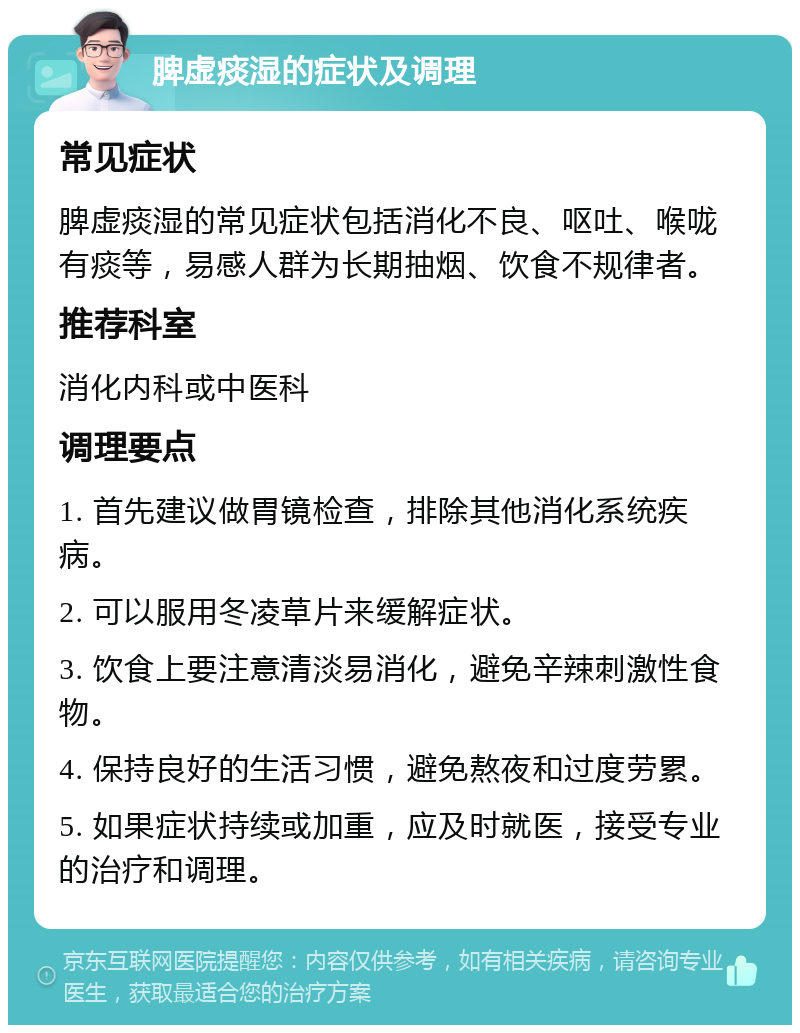 脾虚痰湿的症状及调理 常见症状 脾虚痰湿的常见症状包括消化不良、呕吐、喉咙有痰等，易感人群为长期抽烟、饮食不规律者。 推荐科室 消化内科或中医科 调理要点 1. 首先建议做胃镜检查，排除其他消化系统疾病。 2. 可以服用冬凌草片来缓解症状。 3. 饮食上要注意清淡易消化，避免辛辣刺激性食物。 4. 保持良好的生活习惯，避免熬夜和过度劳累。 5. 如果症状持续或加重，应及时就医，接受专业的治疗和调理。