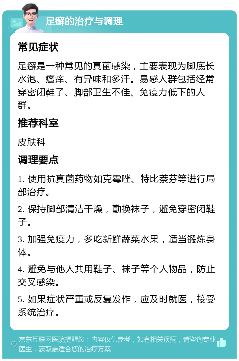 足癣的治疗与调理 常见症状 足癣是一种常见的真菌感染，主要表现为脚底长水泡、瘙痒、有异味和多汗。易感人群包括经常穿密闭鞋子、脚部卫生不佳、免疫力低下的人群。 推荐科室 皮肤科 调理要点 1. 使用抗真菌药物如克霉唑、特比萘芬等进行局部治疗。 2. 保持脚部清洁干燥，勤换袜子，避免穿密闭鞋子。 3. 加强免疫力，多吃新鲜蔬菜水果，适当锻炼身体。 4. 避免与他人共用鞋子、袜子等个人物品，防止交叉感染。 5. 如果症状严重或反复发作，应及时就医，接受系统治疗。