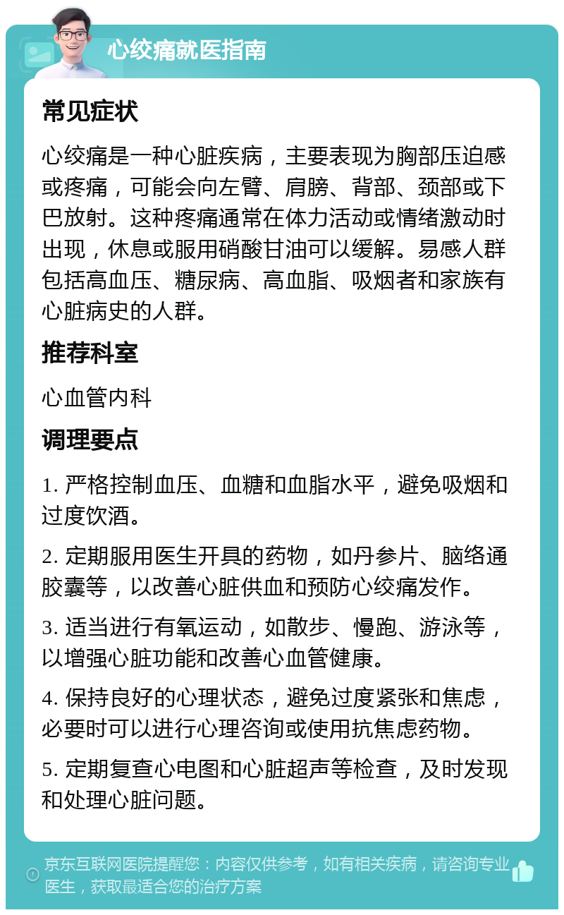 心绞痛就医指南 常见症状 心绞痛是一种心脏疾病，主要表现为胸部压迫感或疼痛，可能会向左臂、肩膀、背部、颈部或下巴放射。这种疼痛通常在体力活动或情绪激动时出现，休息或服用硝酸甘油可以缓解。易感人群包括高血压、糖尿病、高血脂、吸烟者和家族有心脏病史的人群。 推荐科室 心血管内科 调理要点 1. 严格控制血压、血糖和血脂水平，避免吸烟和过度饮酒。 2. 定期服用医生开具的药物，如丹参片、脑络通胶囊等，以改善心脏供血和预防心绞痛发作。 3. 适当进行有氧运动，如散步、慢跑、游泳等，以增强心脏功能和改善心血管健康。 4. 保持良好的心理状态，避免过度紧张和焦虑，必要时可以进行心理咨询或使用抗焦虑药物。 5. 定期复查心电图和心脏超声等检查，及时发现和处理心脏问题。