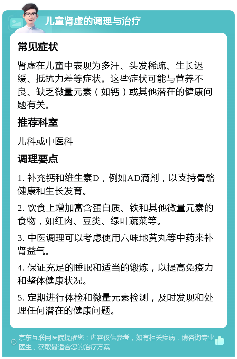 儿童肾虚的调理与治疗 常见症状 肾虚在儿童中表现为多汗、头发稀疏、生长迟缓、抵抗力差等症状。这些症状可能与营养不良、缺乏微量元素（如钙）或其他潜在的健康问题有关。 推荐科室 儿科或中医科 调理要点 1. 补充钙和维生素D，例如AD滴剂，以支持骨骼健康和生长发育。 2. 饮食上增加富含蛋白质、铁和其他微量元素的食物，如红肉、豆类、绿叶蔬菜等。 3. 中医调理可以考虑使用六味地黄丸等中药来补肾益气。 4. 保证充足的睡眠和适当的锻炼，以提高免疫力和整体健康状况。 5. 定期进行体检和微量元素检测，及时发现和处理任何潜在的健康问题。