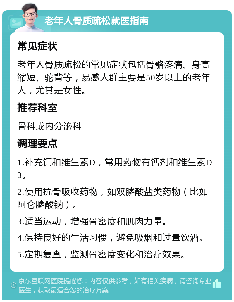 老年人骨质疏松就医指南 常见症状 老年人骨质疏松的常见症状包括骨骼疼痛、身高缩短、驼背等，易感人群主要是50岁以上的老年人，尤其是女性。 推荐科室 骨科或内分泌科 调理要点 1.补充钙和维生素D，常用药物有钙剂和维生素D3。 2.使用抗骨吸收药物，如双膦酸盐类药物（比如阿仑膦酸钠）。 3.适当运动，增强骨密度和肌肉力量。 4.保持良好的生活习惯，避免吸烟和过量饮酒。 5.定期复查，监测骨密度变化和治疗效果。