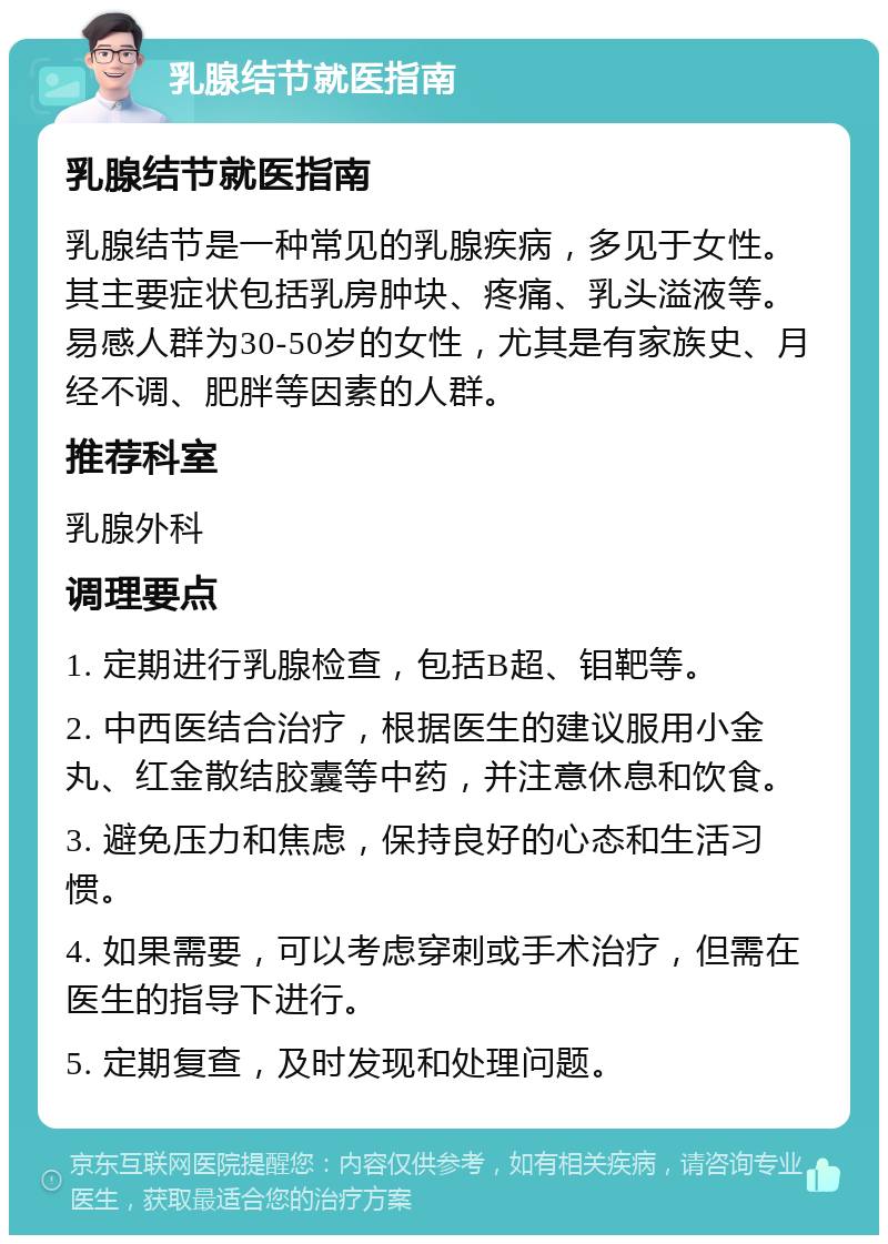 乳腺结节就医指南 乳腺结节就医指南 乳腺结节是一种常见的乳腺疾病，多见于女性。其主要症状包括乳房肿块、疼痛、乳头溢液等。易感人群为30-50岁的女性，尤其是有家族史、月经不调、肥胖等因素的人群。 推荐科室 乳腺外科 调理要点 1. 定期进行乳腺检查，包括B超、钼靶等。 2. 中西医结合治疗，根据医生的建议服用小金丸、红金散结胶囊等中药，并注意休息和饮食。 3. 避免压力和焦虑，保持良好的心态和生活习惯。 4. 如果需要，可以考虑穿刺或手术治疗，但需在医生的指导下进行。 5. 定期复查，及时发现和处理问题。