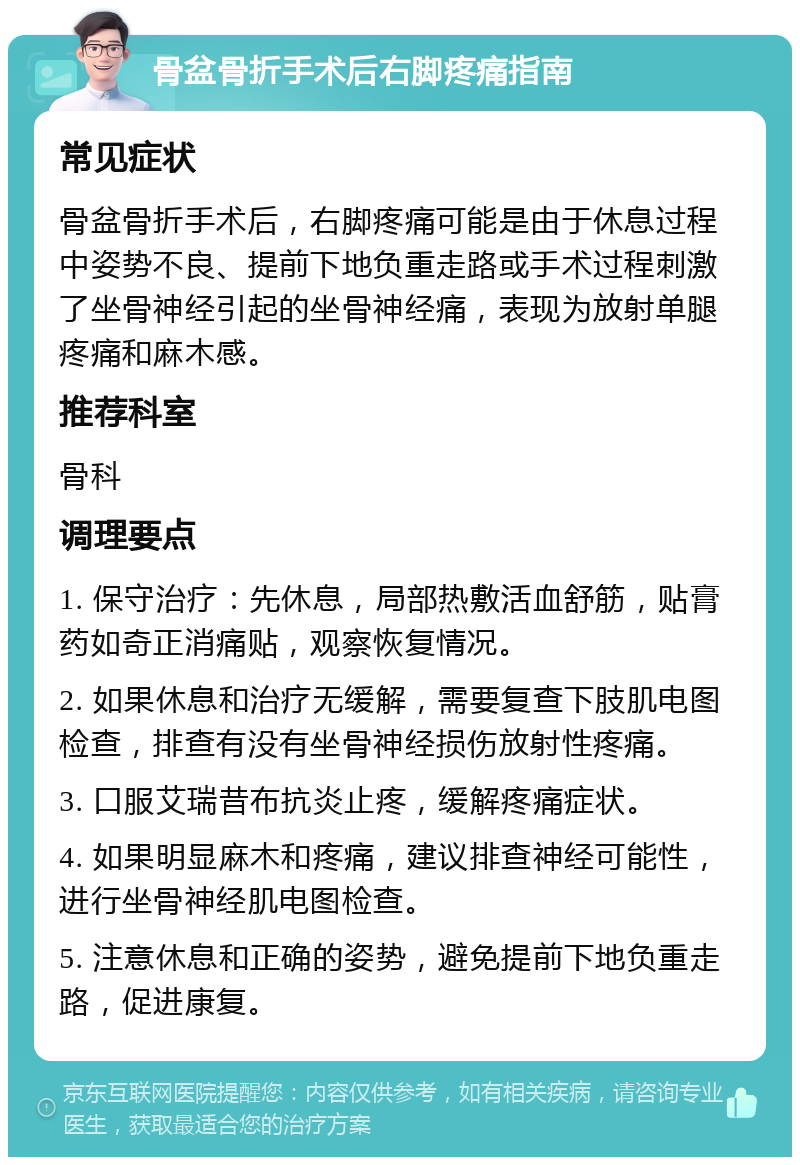 骨盆骨折手术后右脚疼痛指南 常见症状 骨盆骨折手术后，右脚疼痛可能是由于休息过程中姿势不良、提前下地负重走路或手术过程刺激了坐骨神经引起的坐骨神经痛，表现为放射单腿疼痛和麻木感。 推荐科室 骨科 调理要点 1. 保守治疗：先休息，局部热敷活血舒筋，贴膏药如奇正消痛贴，观察恢复情况。 2. 如果休息和治疗无缓解，需要复查下肢肌电图检查，排查有没有坐骨神经损伤放射性疼痛。 3. 口服艾瑞昔布抗炎止疼，缓解疼痛症状。 4. 如果明显麻木和疼痛，建议排查神经可能性，进行坐骨神经肌电图检查。 5. 注意休息和正确的姿势，避免提前下地负重走路，促进康复。