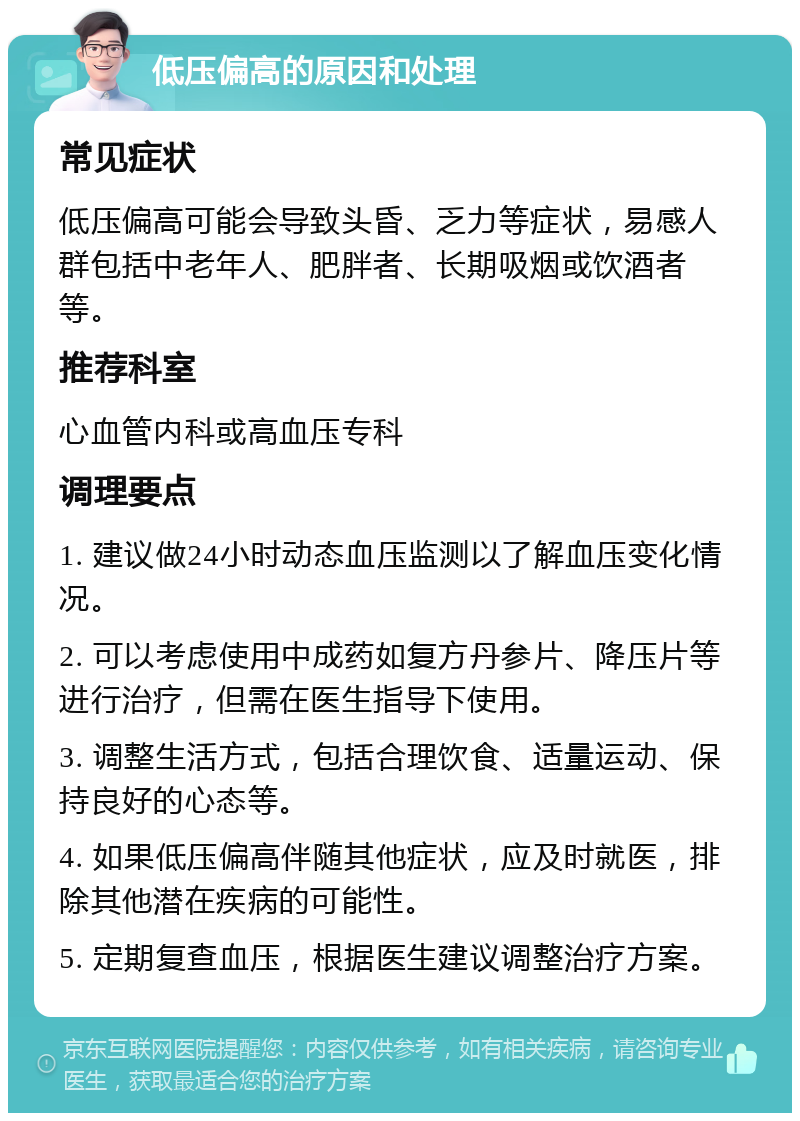 低压偏高的原因和处理 常见症状 低压偏高可能会导致头昏、乏力等症状，易感人群包括中老年人、肥胖者、长期吸烟或饮酒者等。 推荐科室 心血管内科或高血压专科 调理要点 1. 建议做24小时动态血压监测以了解血压变化情况。 2. 可以考虑使用中成药如复方丹参片、降压片等进行治疗，但需在医生指导下使用。 3. 调整生活方式，包括合理饮食、适量运动、保持良好的心态等。 4. 如果低压偏高伴随其他症状，应及时就医，排除其他潜在疾病的可能性。 5. 定期复查血压，根据医生建议调整治疗方案。