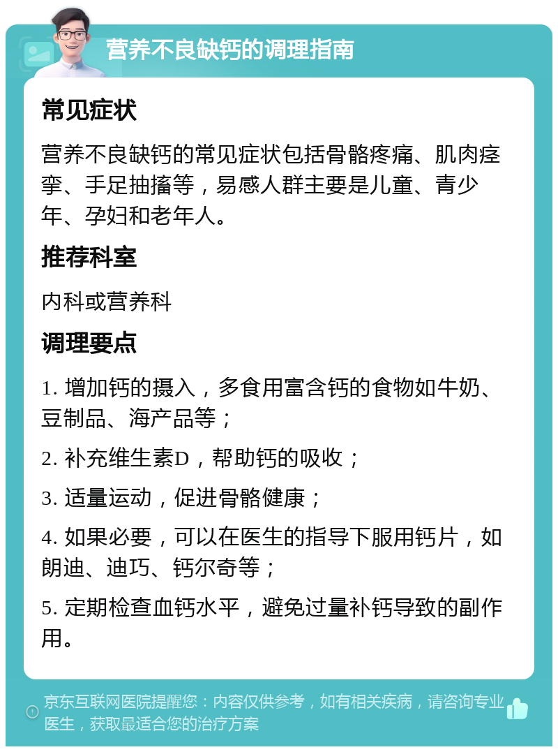 营养不良缺钙的调理指南 常见症状 营养不良缺钙的常见症状包括骨骼疼痛、肌肉痉挛、手足抽搐等，易感人群主要是儿童、青少年、孕妇和老年人。 推荐科室 内科或营养科 调理要点 1. 增加钙的摄入，多食用富含钙的食物如牛奶、豆制品、海产品等； 2. 补充维生素D，帮助钙的吸收； 3. 适量运动，促进骨骼健康； 4. 如果必要，可以在医生的指导下服用钙片，如朗迪、迪巧、钙尔奇等； 5. 定期检查血钙水平，避免过量补钙导致的副作用。