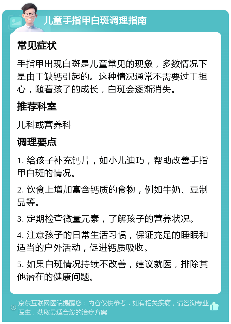 儿童手指甲白斑调理指南 常见症状 手指甲出现白斑是儿童常见的现象，多数情况下是由于缺钙引起的。这种情况通常不需要过于担心，随着孩子的成长，白斑会逐渐消失。 推荐科室 儿科或营养科 调理要点 1. 给孩子补充钙片，如小儿迪巧，帮助改善手指甲白斑的情况。 2. 饮食上增加富含钙质的食物，例如牛奶、豆制品等。 3. 定期检查微量元素，了解孩子的营养状况。 4. 注意孩子的日常生活习惯，保证充足的睡眠和适当的户外活动，促进钙质吸收。 5. 如果白斑情况持续不改善，建议就医，排除其他潜在的健康问题。