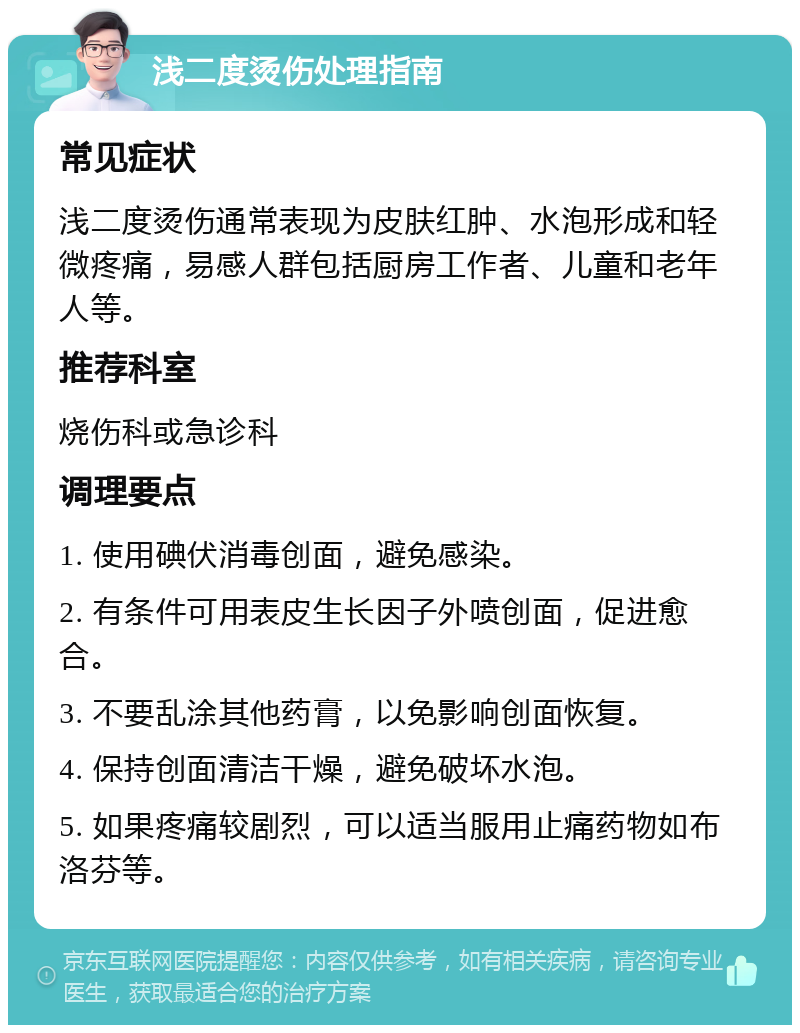 浅二度烫伤处理指南 常见症状 浅二度烫伤通常表现为皮肤红肿、水泡形成和轻微疼痛，易感人群包括厨房工作者、儿童和老年人等。 推荐科室 烧伤科或急诊科 调理要点 1. 使用碘伏消毒创面，避免感染。 2. 有条件可用表皮生长因子外喷创面，促进愈合。 3. 不要乱涂其他药膏，以免影响创面恢复。 4. 保持创面清洁干燥，避免破坏水泡。 5. 如果疼痛较剧烈，可以适当服用止痛药物如布洛芬等。