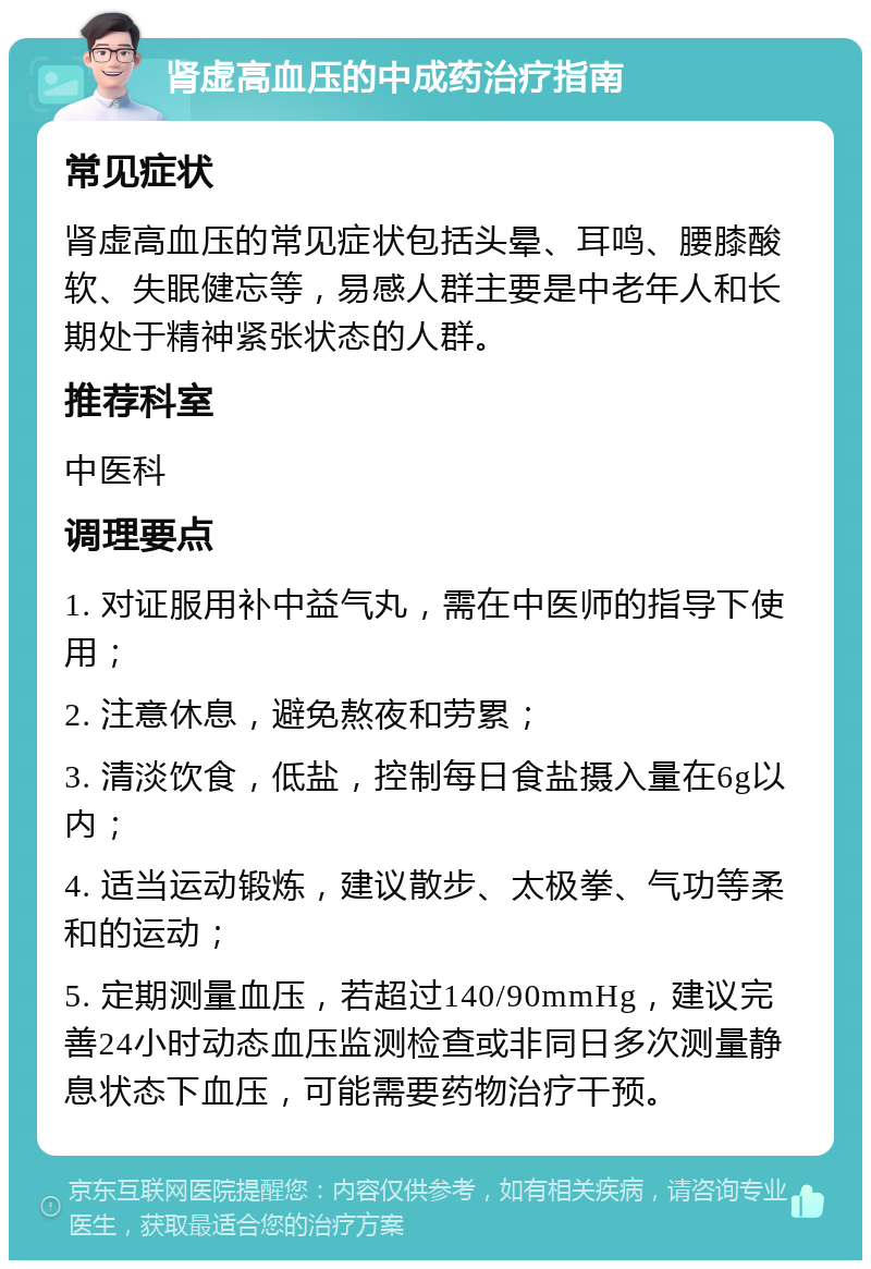 肾虚高血压的中成药治疗指南 常见症状 肾虚高血压的常见症状包括头晕、耳鸣、腰膝酸软、失眠健忘等，易感人群主要是中老年人和长期处于精神紧张状态的人群。 推荐科室 中医科 调理要点 1. 对证服用补中益气丸，需在中医师的指导下使用； 2. 注意休息，避免熬夜和劳累； 3. 清淡饮食，低盐，控制每日食盐摄入量在6g以内； 4. 适当运动锻炼，建议散步、太极拳、气功等柔和的运动； 5. 定期测量血压，若超过140/90mmHg，建议完善24小时动态血压监测检查或非同日多次测量静息状态下血压，可能需要药物治疗干预。