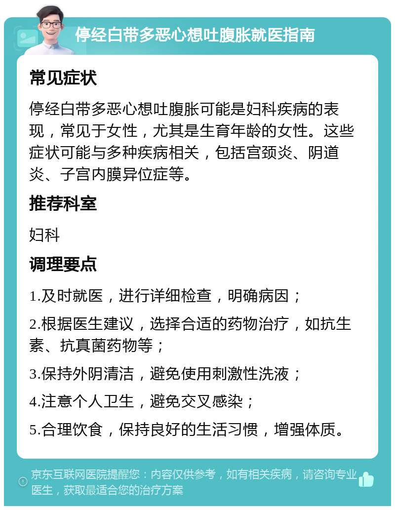 停经白带多恶心想吐腹胀就医指南 常见症状 停经白带多恶心想吐腹胀可能是妇科疾病的表现，常见于女性，尤其是生育年龄的女性。这些症状可能与多种疾病相关，包括宫颈炎、阴道炎、子宫内膜异位症等。 推荐科室 妇科 调理要点 1.及时就医，进行详细检查，明确病因； 2.根据医生建议，选择合适的药物治疗，如抗生素、抗真菌药物等； 3.保持外阴清洁，避免使用刺激性洗液； 4.注意个人卫生，避免交叉感染； 5.合理饮食，保持良好的生活习惯，增强体质。