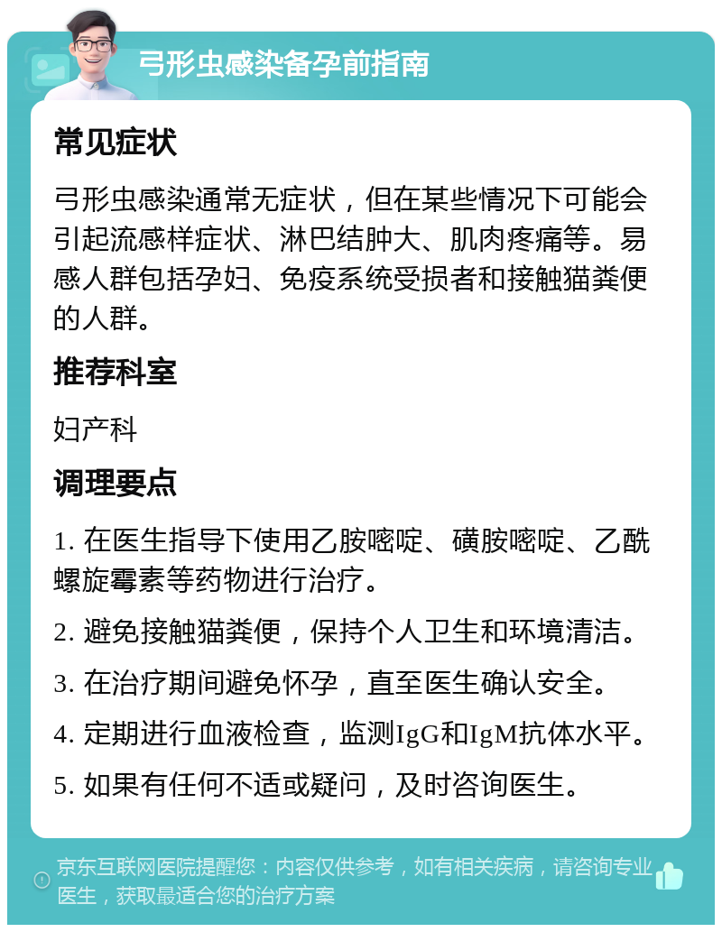 弓形虫感染备孕前指南 常见症状 弓形虫感染通常无症状，但在某些情况下可能会引起流感样症状、淋巴结肿大、肌肉疼痛等。易感人群包括孕妇、免疫系统受损者和接触猫粪便的人群。 推荐科室 妇产科 调理要点 1. 在医生指导下使用乙胺嘧啶、磺胺嘧啶、乙酰螺旋霉素等药物进行治疗。 2. 避免接触猫粪便，保持个人卫生和环境清洁。 3. 在治疗期间避免怀孕，直至医生确认安全。 4. 定期进行血液检查，监测IgG和IgM抗体水平。 5. 如果有任何不适或疑问，及时咨询医生。