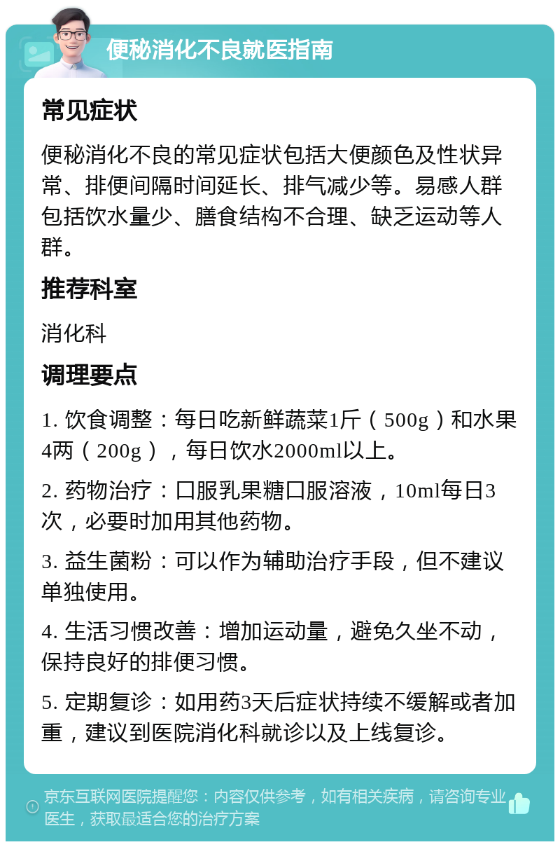 便秘消化不良就医指南 常见症状 便秘消化不良的常见症状包括大便颜色及性状异常、排便间隔时间延长、排气减少等。易感人群包括饮水量少、膳食结构不合理、缺乏运动等人群。 推荐科室 消化科 调理要点 1. 饮食调整：每日吃新鲜蔬菜1斤（500g）和水果4两（200g），每日饮水2000ml以上。 2. 药物治疗：口服乳果糖口服溶液，10ml每日3次，必要时加用其他药物。 3. 益生菌粉：可以作为辅助治疗手段，但不建议单独使用。 4. 生活习惯改善：增加运动量，避免久坐不动，保持良好的排便习惯。 5. 定期复诊：如用药3天后症状持续不缓解或者加重，建议到医院消化科就诊以及上线复诊。