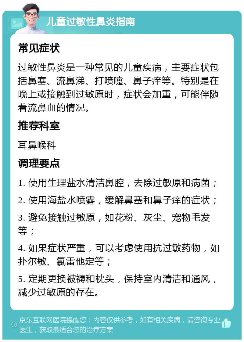 儿童过敏性鼻炎指南 常见症状 过敏性鼻炎是一种常见的儿童疾病，主要症状包括鼻塞、流鼻涕、打喷嚏、鼻子痒等。特别是在晚上或接触到过敏原时，症状会加重，可能伴随着流鼻血的情况。 推荐科室 耳鼻喉科 调理要点 1. 使用生理盐水清洁鼻腔，去除过敏原和病菌； 2. 使用海盐水喷雾，缓解鼻塞和鼻子痒的症状； 3. 避免接触过敏原，如花粉、灰尘、宠物毛发等； 4. 如果症状严重，可以考虑使用抗过敏药物，如扑尔敏、氯雷他定等； 5. 定期更换被褥和枕头，保持室内清洁和通风，减少过敏原的存在。