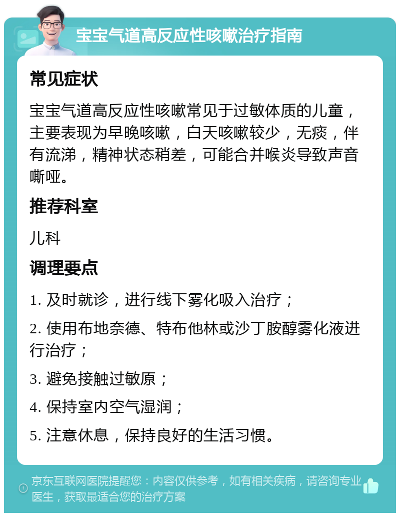 宝宝气道高反应性咳嗽治疗指南 常见症状 宝宝气道高反应性咳嗽常见于过敏体质的儿童，主要表现为早晚咳嗽，白天咳嗽较少，无痰，伴有流涕，精神状态稍差，可能合并喉炎导致声音嘶哑。 推荐科室 儿科 调理要点 1. 及时就诊，进行线下雾化吸入治疗； 2. 使用布地奈德、特布他林或沙丁胺醇雾化液进行治疗； 3. 避免接触过敏原； 4. 保持室内空气湿润； 5. 注意休息，保持良好的生活习惯。