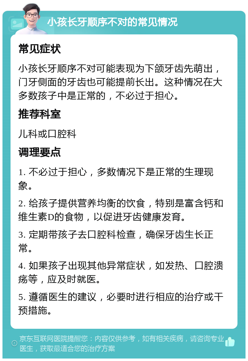 小孩长牙顺序不对的常见情况 常见症状 小孩长牙顺序不对可能表现为下颌牙齿先萌出，门牙侧面的牙齿也可能提前长出。这种情况在大多数孩子中是正常的，不必过于担心。 推荐科室 儿科或口腔科 调理要点 1. 不必过于担心，多数情况下是正常的生理现象。 2. 给孩子提供营养均衡的饮食，特别是富含钙和维生素D的食物，以促进牙齿健康发育。 3. 定期带孩子去口腔科检查，确保牙齿生长正常。 4. 如果孩子出现其他异常症状，如发热、口腔溃疡等，应及时就医。 5. 遵循医生的建议，必要时进行相应的治疗或干预措施。