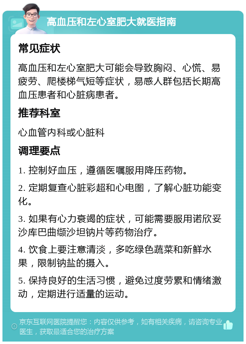 高血压和左心室肥大就医指南 常见症状 高血压和左心室肥大可能会导致胸闷、心慌、易疲劳、爬楼梯气短等症状，易感人群包括长期高血压患者和心脏病患者。 推荐科室 心血管内科或心脏科 调理要点 1. 控制好血压，遵循医嘱服用降压药物。 2. 定期复查心脏彩超和心电图，了解心脏功能变化。 3. 如果有心力衰竭的症状，可能需要服用诺欣妥沙库巴曲缬沙坦钠片等药物治疗。 4. 饮食上要注意清淡，多吃绿色蔬菜和新鲜水果，限制钠盐的摄入。 5. 保持良好的生活习惯，避免过度劳累和情绪激动，定期进行适量的运动。