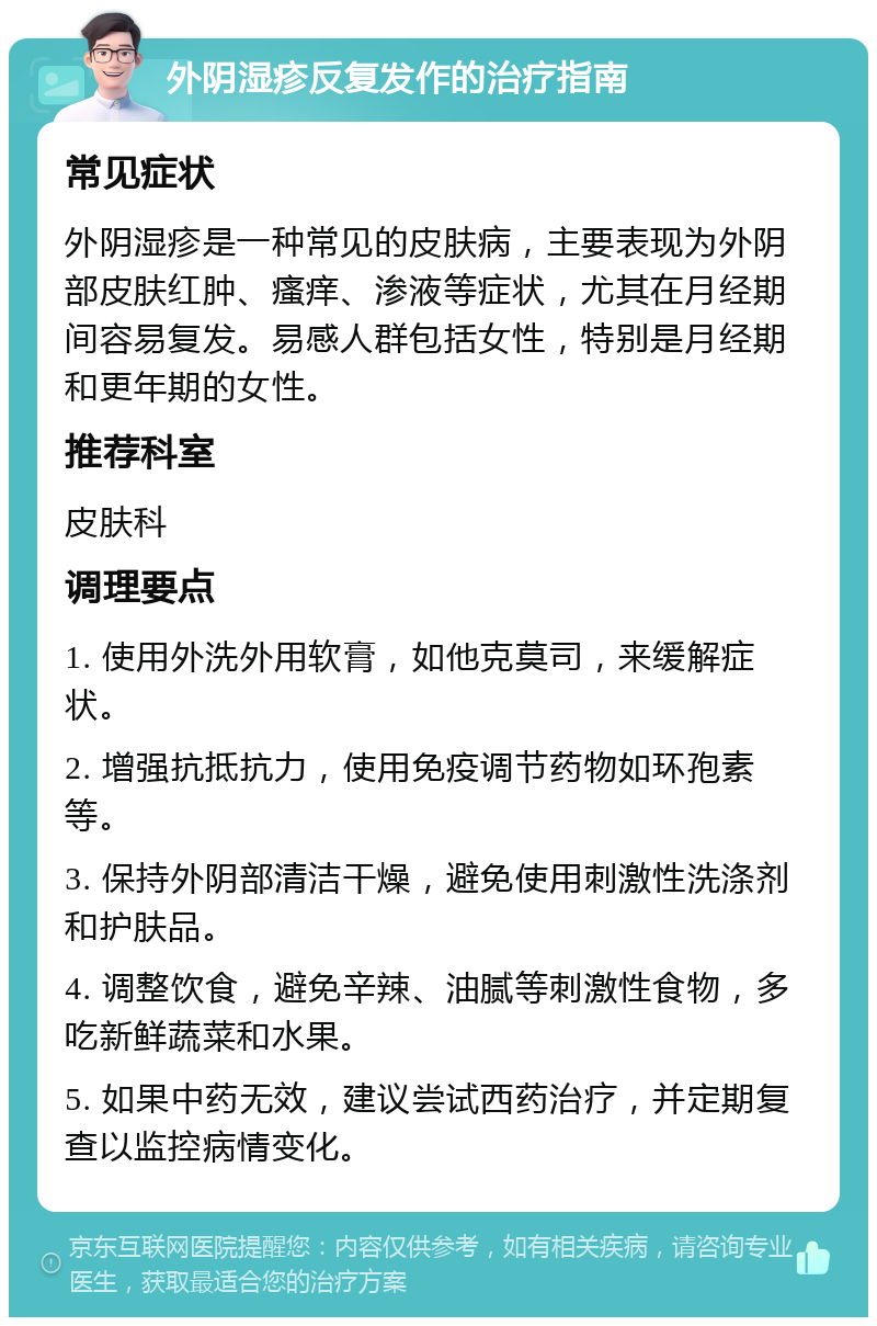 外阴湿疹反复发作的治疗指南 常见症状 外阴湿疹是一种常见的皮肤病，主要表现为外阴部皮肤红肿、瘙痒、渗液等症状，尤其在月经期间容易复发。易感人群包括女性，特别是月经期和更年期的女性。 推荐科室 皮肤科 调理要点 1. 使用外洗外用软膏，如他克莫司，来缓解症状。 2. 增强抗抵抗力，使用免疫调节药物如环孢素等。 3. 保持外阴部清洁干燥，避免使用刺激性洗涤剂和护肤品。 4. 调整饮食，避免辛辣、油腻等刺激性食物，多吃新鲜蔬菜和水果。 5. 如果中药无效，建议尝试西药治疗，并定期复查以监控病情变化。