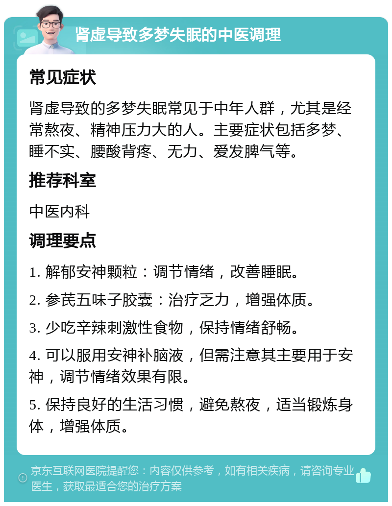 肾虚导致多梦失眠的中医调理 常见症状 肾虚导致的多梦失眠常见于中年人群，尤其是经常熬夜、精神压力大的人。主要症状包括多梦、睡不实、腰酸背疼、无力、爱发脾气等。 推荐科室 中医内科 调理要点 1. 解郁安神颗粒：调节情绪，改善睡眠。 2. 参芪五味子胶囊：治疗乏力，增强体质。 3. 少吃辛辣刺激性食物，保持情绪舒畅。 4. 可以服用安神补脑液，但需注意其主要用于安神，调节情绪效果有限。 5. 保持良好的生活习惯，避免熬夜，适当锻炼身体，增强体质。