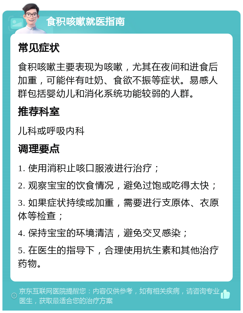 食积咳嗽就医指南 常见症状 食积咳嗽主要表现为咳嗽，尤其在夜间和进食后加重，可能伴有吐奶、食欲不振等症状。易感人群包括婴幼儿和消化系统功能较弱的人群。 推荐科室 儿科或呼吸内科 调理要点 1. 使用消积止咳口服液进行治疗； 2. 观察宝宝的饮食情况，避免过饱或吃得太快； 3. 如果症状持续或加重，需要进行支原体、衣原体等检查； 4. 保持宝宝的环境清洁，避免交叉感染； 5. 在医生的指导下，合理使用抗生素和其他治疗药物。