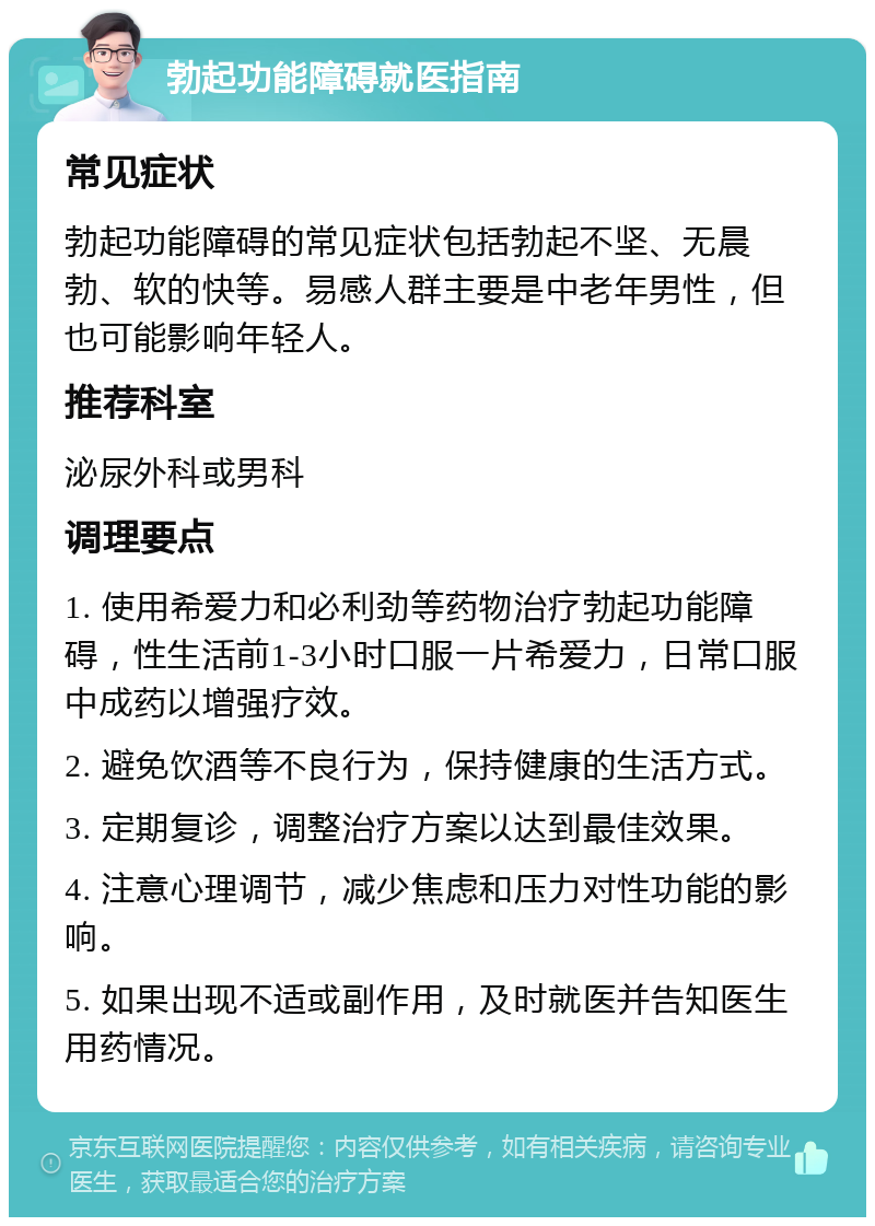 勃起功能障碍就医指南 常见症状 勃起功能障碍的常见症状包括勃起不坚、无晨勃、软的快等。易感人群主要是中老年男性，但也可能影响年轻人。 推荐科室 泌尿外科或男科 调理要点 1. 使用希爱力和必利劲等药物治疗勃起功能障碍，性生活前1-3小时口服一片希爱力，日常口服中成药以增强疗效。 2. 避免饮酒等不良行为，保持健康的生活方式。 3. 定期复诊，调整治疗方案以达到最佳效果。 4. 注意心理调节，减少焦虑和压力对性功能的影响。 5. 如果出现不适或副作用，及时就医并告知医生用药情况。